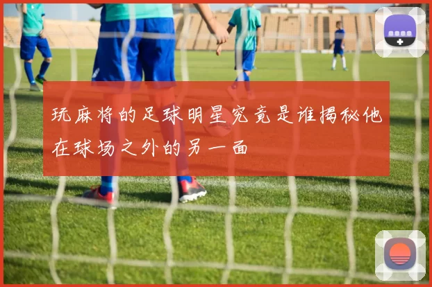 玩麻将的足球明星究竟是谁揭秘他在球场之外的另一面