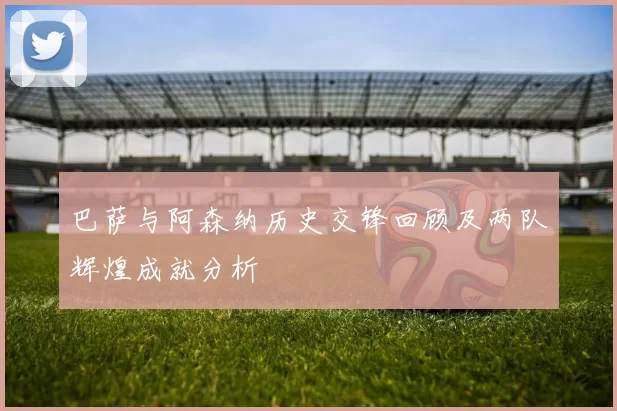 巴萨与阿森纳历史交锋回顾及两队辉煌成就分析