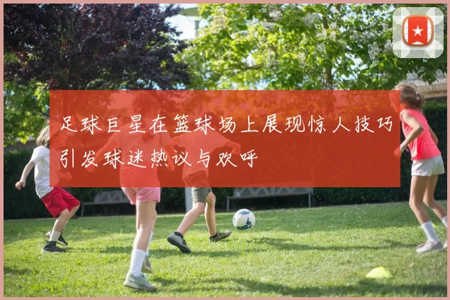 足球巨星在篮球场上展现惊人技巧引发球迷热议与欢呼