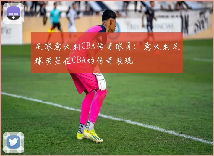 足球意大利CBA传奇球员：意大利足球明星在CBA的传奇表现