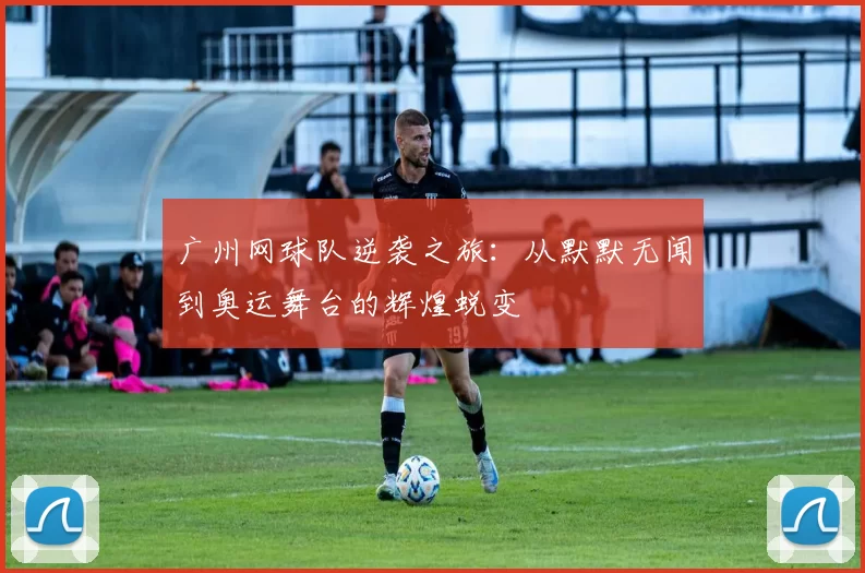 广州网球队逆袭之旅：从默默无闻到奥运舞台的辉煌蜕变