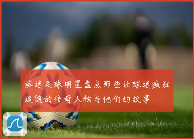痴迷足球明星盘点那些让球迷疯狂追随的传奇人物与他们的故事