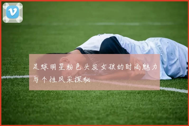 足球明星粉色头发女孩的时尚魅力与个性风采探秘
