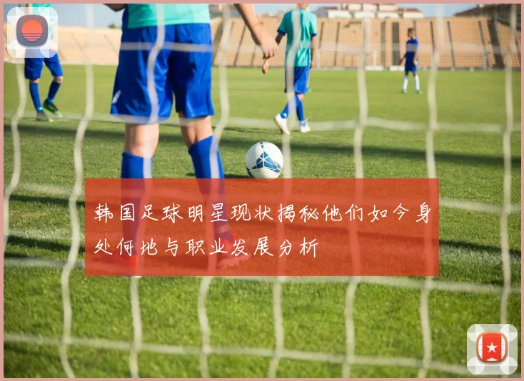 韩国足球明星现状揭秘他们如今身处何地与职业发展分析