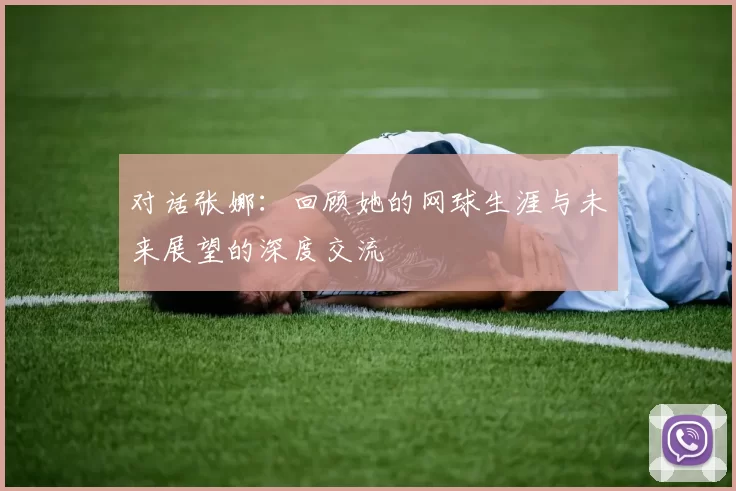 对话张娜：回顾她的网球生涯与未来展望的深度交流