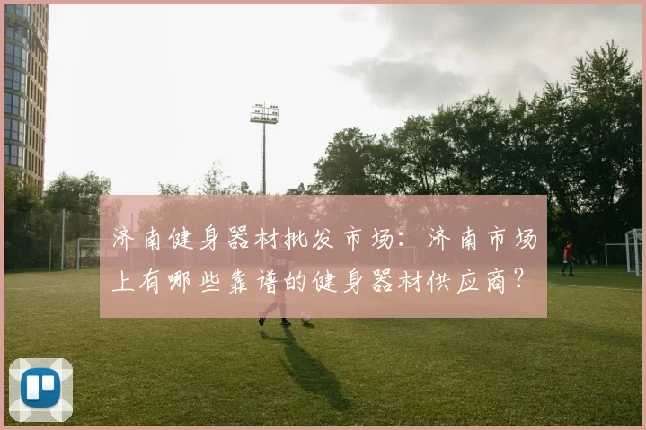 济南健身器材批发市场：济南市场上有哪些靠谱的健身器材供应商？