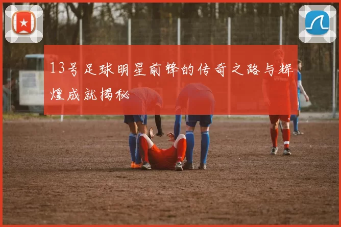 13号足球明星前锋的传奇之路与辉煌成就揭秘