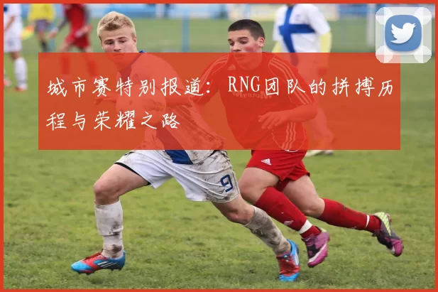 城市赛特别报道：RNG团队的拼搏历程与荣耀之路