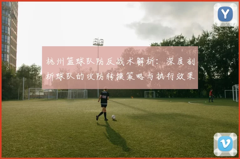 杭州篮球队防反战术解析：深度剖析球队的攻防转换策略与执行效果