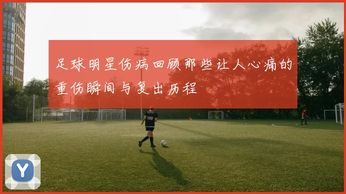 足球明星伤病回顾那些让人心痛的重伤瞬间与复出历程