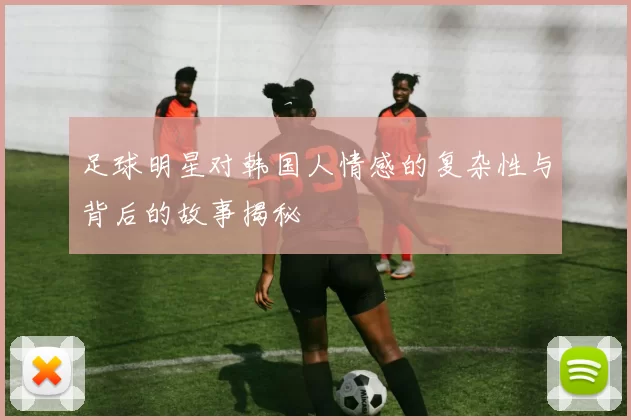 足球明星对韩国人情感的复杂性与背后的故事揭秘