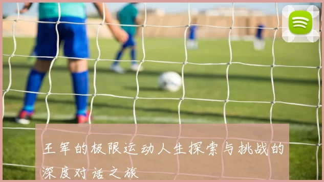 王军的极限运动人生探索与挑战的深度对话之旅