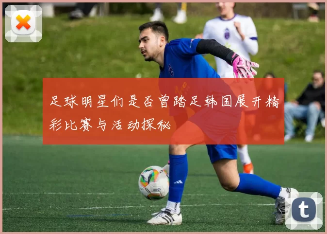 足球明星们是否曾踏足韩国展开精彩比赛与活动探秘