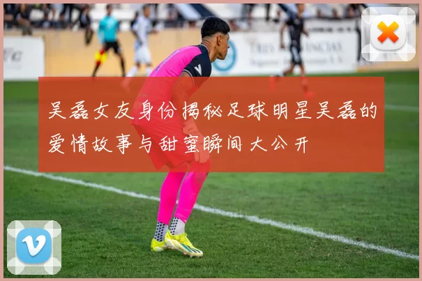 吴磊女友身份揭秘足球明星吴磊的爱情故事与甜蜜瞬间大公开
