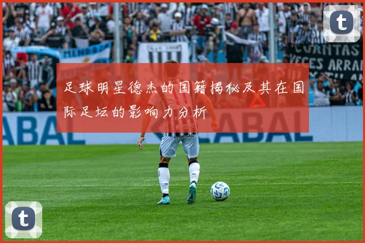 足球明星德杰的国籍揭秘及其在国际足坛的影响力分析