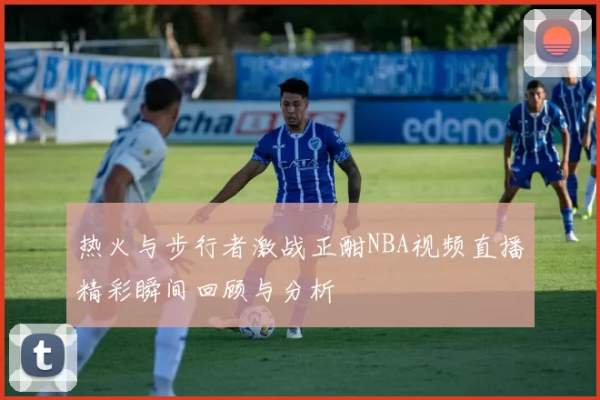 热火与步行者激战正酣NBA视频直播精彩瞬间回顾与分析