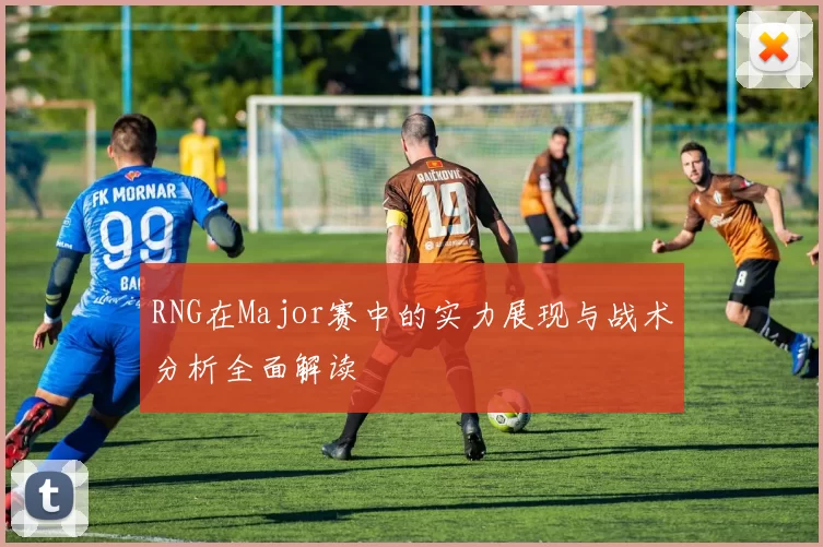 RNG在Major赛中的实力展现与战术分析全面解读