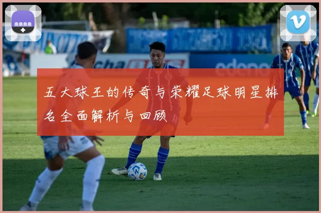 五大球王的传奇与荣耀足球明星排名全面解析与回顾