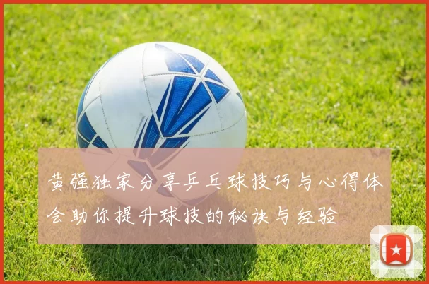 黄强独家分享乒乓球技巧与心得体会助你提升球技的秘诀与经验