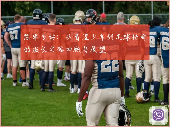 陈军专访：从青涩少年到足球传奇的成长之路回顾与展望