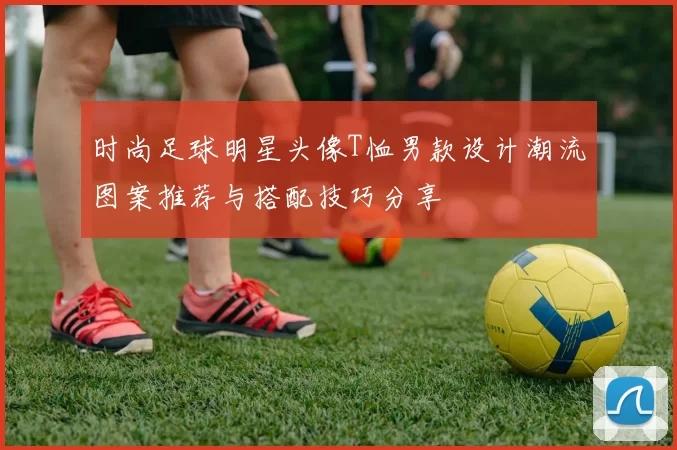 时尚足球明星头像T恤男款设计潮流图案推荐与搭配技巧分享