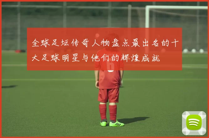 全球足坛传奇人物盘点最出名的十大足球明星与他们的辉煌成就