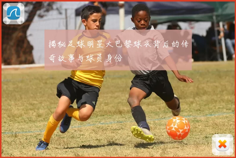揭秘足球明星大巴黎球衣背后的传奇故事与球员身份