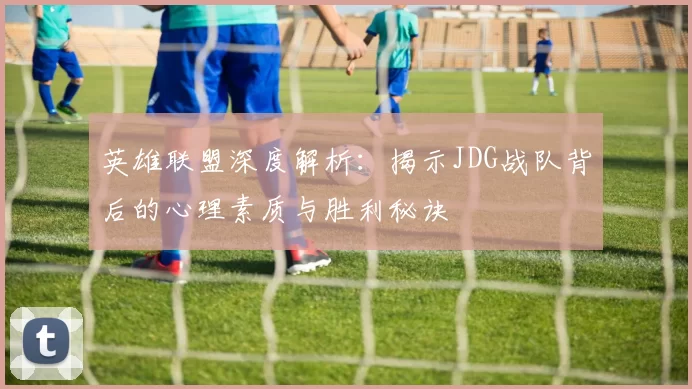 英雄联盟深度解析：揭示JDG战队背后的心理素质与胜利秘诀