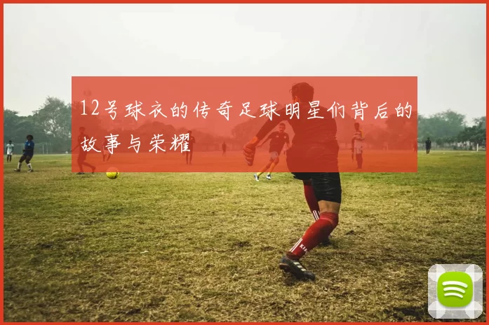 12号球衣的传奇足球明星们背后的故事与荣耀