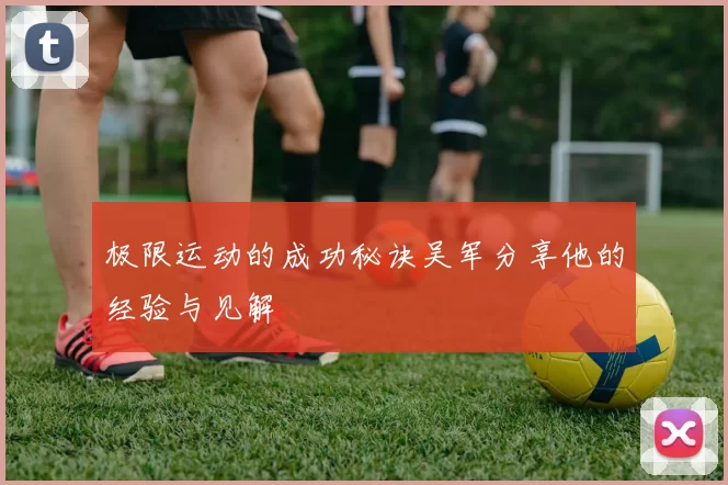 极限运动的成功秘诀吴军分享他的经验与见解