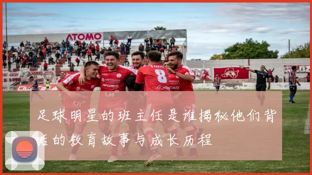 足球明星的班主任是谁揭秘他们背后的教育故事与成长历程