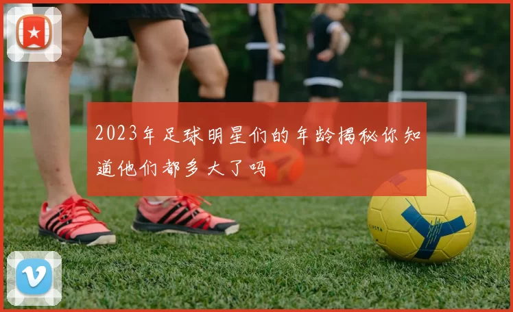 2023年足球明星们的年龄揭秘你知道他们都多大了吗