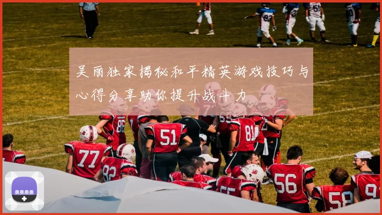 吴丽独家揭秘和平精英游戏技巧与心得分享助你提升战斗力