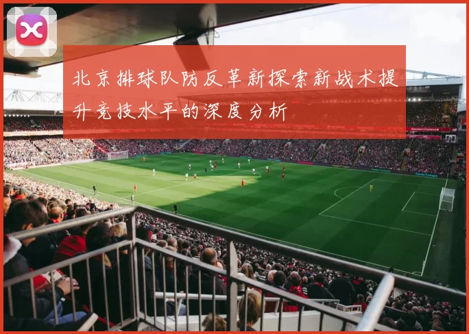 北京排球队防反革新探索新战术提升竞技水平的深度分析