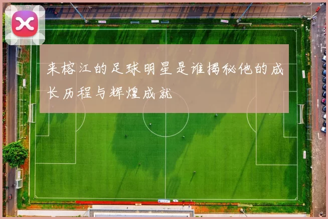 来榕江的足球明星是谁揭秘他的成长历程与辉煌成就