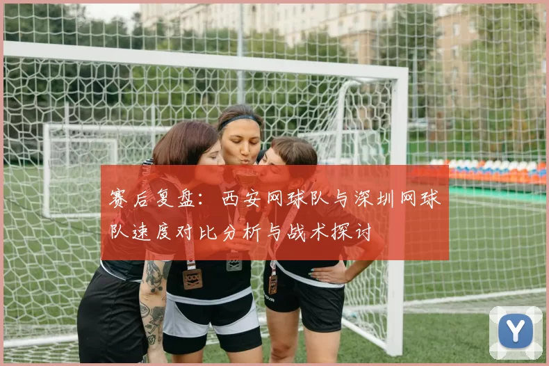 赛后复盘：西安网球队与深圳网球队速度对比分析与战术探讨