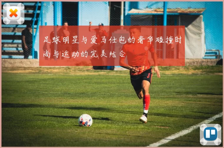 足球明星与爱马仕包的奢华碰撞时尚与运动的完美结合