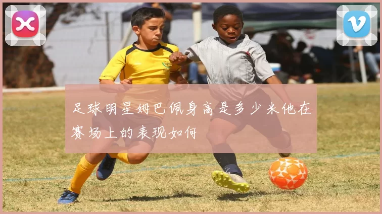 足球明星姆巴佩身高是多少米他在赛场上的表现如何