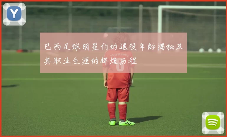 巴西足球明星们的退役年龄揭秘及其职业生涯的辉煌历程